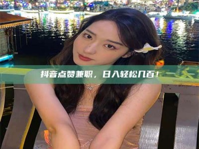 长垣抖音点赞兼职，日入轻松几百！