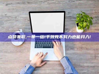 长垣点赞兼职,一单一结!手残党不努力也能月入!
